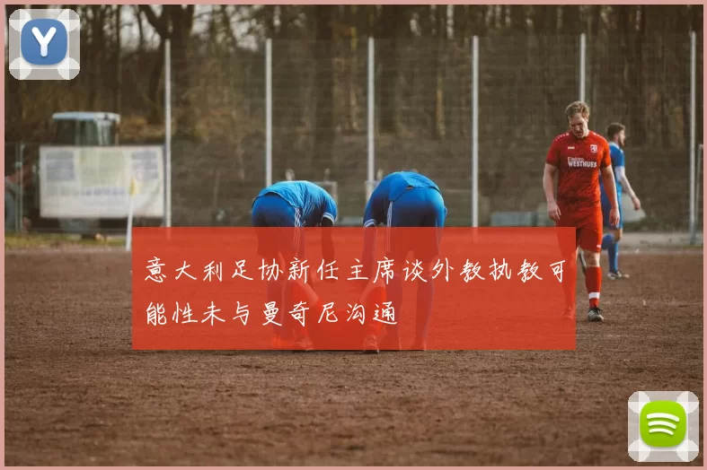 意大利足协新任主席谈外教执教可能性未与曼奇尼沟通