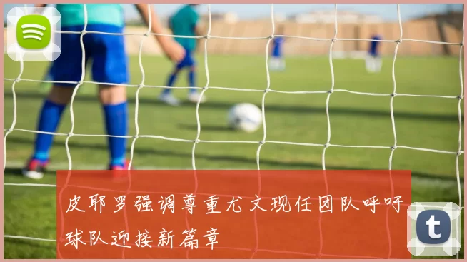 皮耶罗强调尊重尤文现任团队呼吁球队迎接新篇章